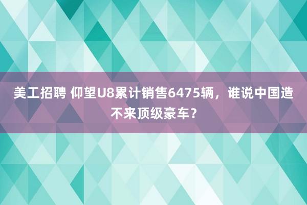 美工招聘 仰望U8累计销售6475辆，谁说中国造不来顶级豪车？