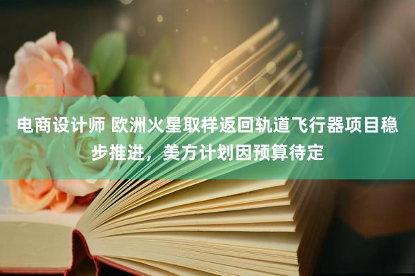 电商设计师 欧洲火星取样返回轨道飞行器项目稳步推进，美方计划因预算待定