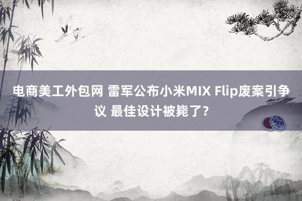 电商美工外包网 雷军公布小米MIX Flip废案引争议 最佳设计被毙了？