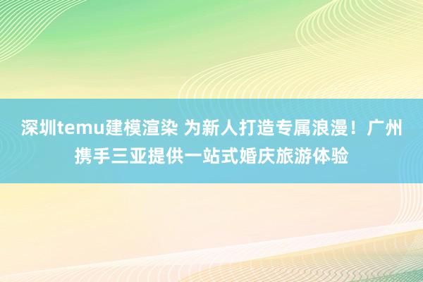 深圳temu建模渲染 为新人打造专属浪漫！广州携手三亚提供一站式婚庆旅游体验